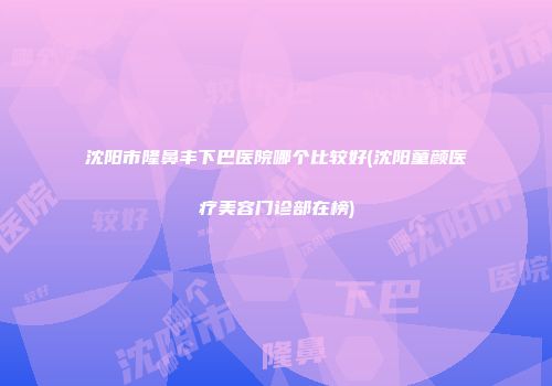 沈阳市隆鼻丰下巴医院哪个比较好(沈阳童颜医疗美容门诊部在榜)