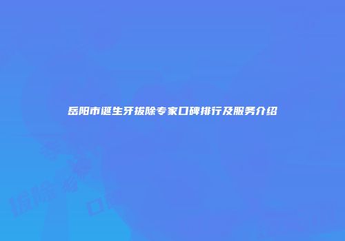 岳阳市诞生牙拔除专家口碑排行及服务介绍