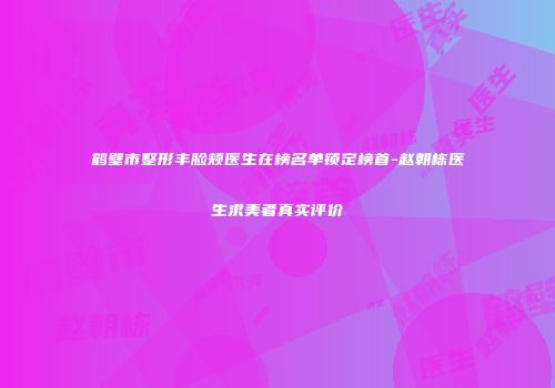鹤壁市整形丰脸颊医生在榜名单锁定榜首-赵朝栋医生求美者真实评价