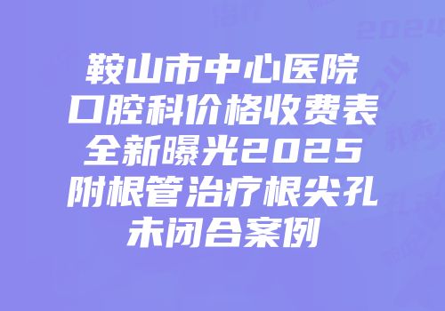 鞍山市中心医院口腔科价格收费表全新曝光2025附根管治疗根尖孔未闭合案例