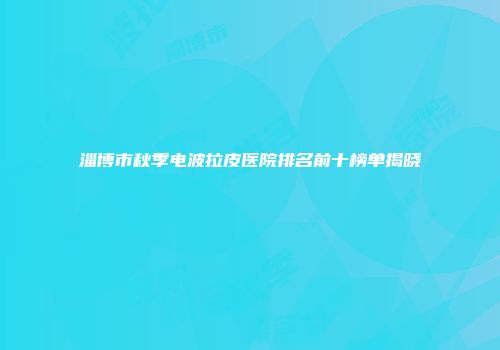 淄博市秋季电波拉皮医院排名前十榜单揭晓