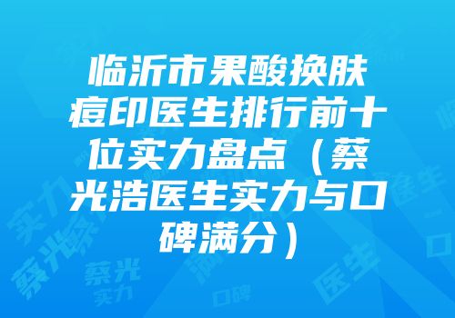 临沂市果酸换肤痘印医生排行前十位实力盘点（蔡光浩医生实力与口碑满分）