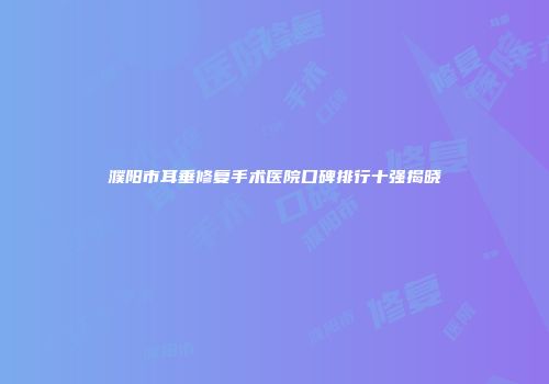 濮阳市耳垂修复手术医院口碑排行十强揭晓