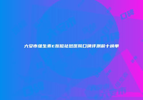 六安市维生素E擦脸祛斑医院口碑评测前十榜单
