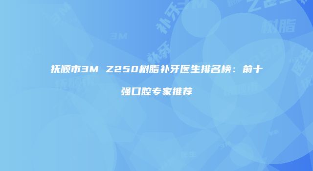 抚顺市3M Z250树脂补牙医生排名榜：前十强口腔专家推荐
