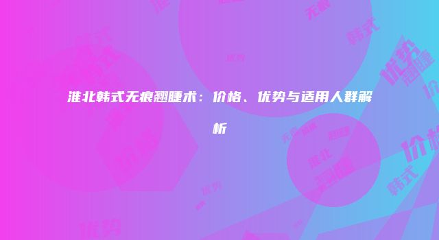 淮北韩式无痕翘睫术：价格、优势与适用人群解析
