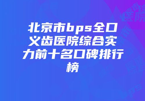 北京市bps全口义齿医院综合实力前十名口碑排行榜