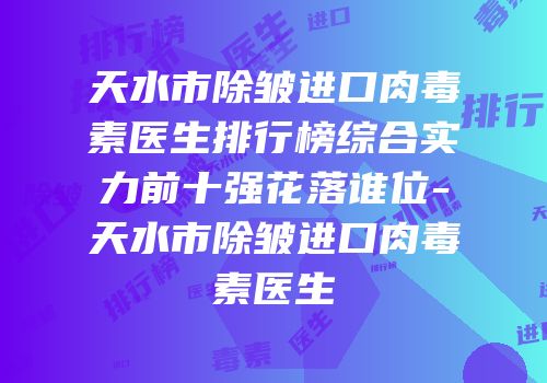 天水市除皱进口肉毒素医生排行榜综合实力前十强花落谁位-天水市除皱进口肉毒素医生