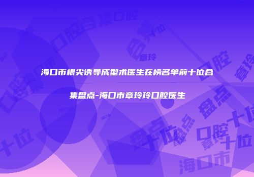 海口市根尖诱导成型术医生在榜名单前十位合集盘点-海口市章玲玲口腔医生