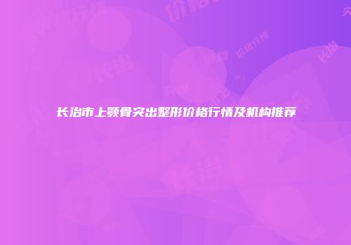 长治市上颚骨突出整形价格行情及机构推荐