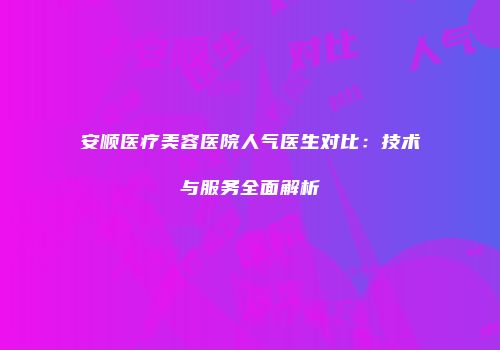 安顺医疗美容医院人气医生对比：技术与服务全面解析