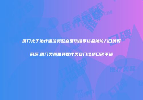 厦门光子治疗酒渣鼻整容医院推荐排名榜前八口碑好到爆,厦门美英雅韩医疗美容门诊部口碑不错