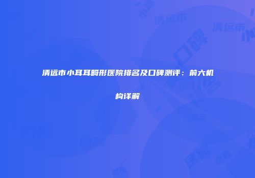 清远市小耳耳畸形医院排名及口碑测评：前六机构详解