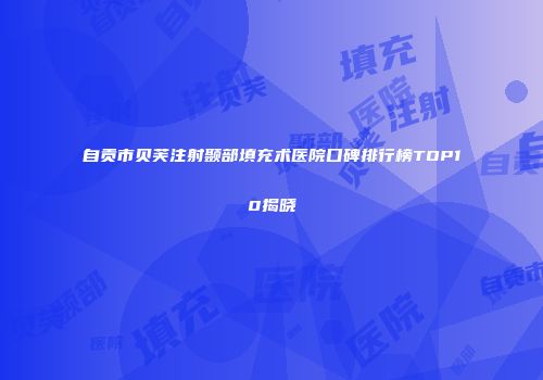 自贡市贝芙注射颞部填充术医院口碑排行榜TOP10揭晓