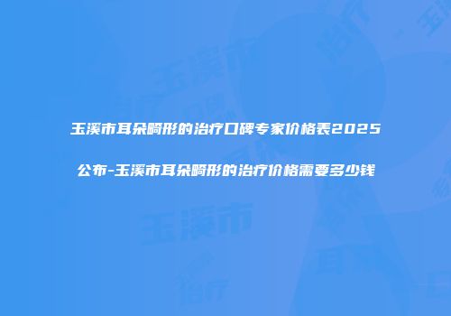 玉溪市耳朵畸形的治疗口碑专家价格表2025公布-玉溪市耳朵畸形的治疗价格需要多少钱
