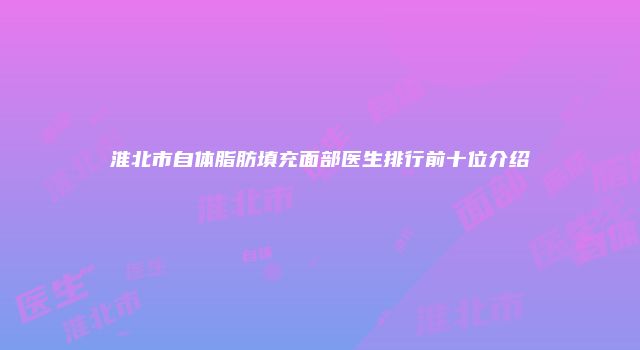 淮北市自体脂肪填充面部医生排行前十位介绍