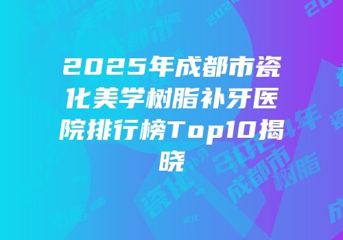 2025年成都市瓷化美学树脂补牙医院排行榜Top10揭晓