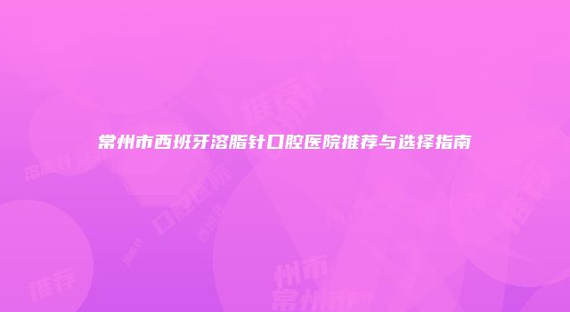 常州市西班牙溶脂针口腔医院推荐与选择指南