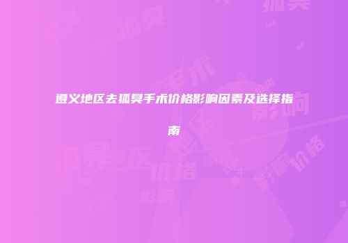 遵义地区去狐臭手术价格影响因素及选择指南