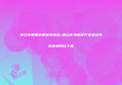 通辽市瘦腰减肥医院排名-通辽市马皓医疗美容诊所价格如何往下看