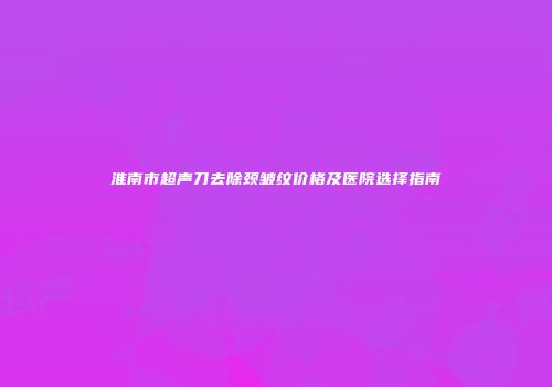 淮南市超声刀去除颈皱纹价格及医院选择指南
