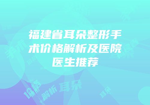 福建省耳朵整形手术价格解析及医院医生推荐