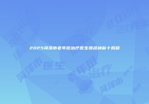 2025菏泽市老年斑治疗医生排名榜前十揭晓