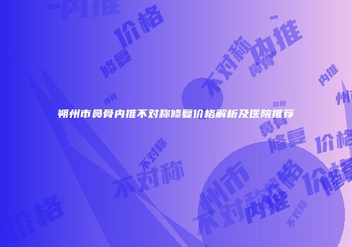 朔州市鼻骨内推不对称修复价格解析及医院推荐