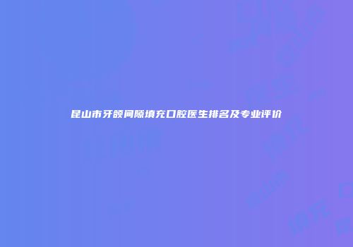 昆山市牙颌间隙填充口腔医生排名及专业评价