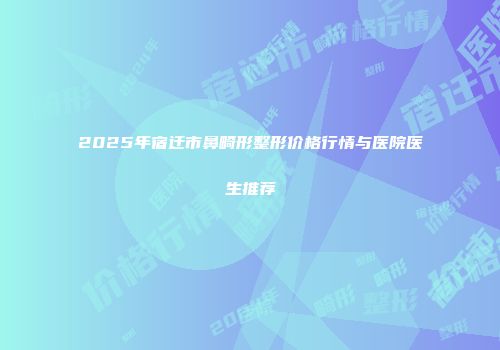 2025年宿迁市鼻畸形整形价格行情与医院医生推荐