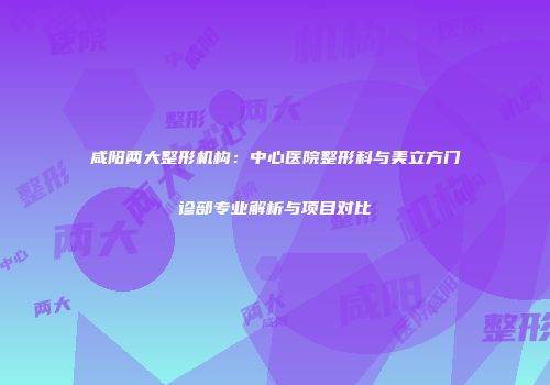 咸阳两大整形机构：中心医院整形科与美立方门诊部专业解析与项目对比