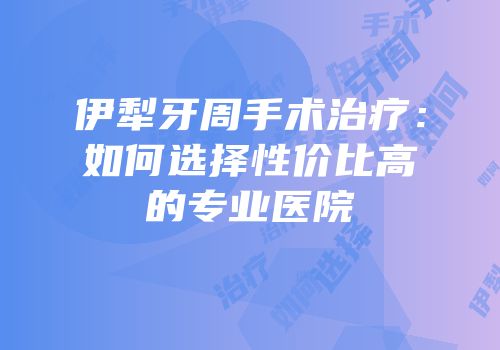 伊犁牙周手术治疗：如何选择性价比高的专业医院
