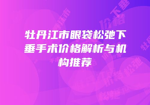 牡丹江市眼袋松弛下垂手术价格解析与机构推荐