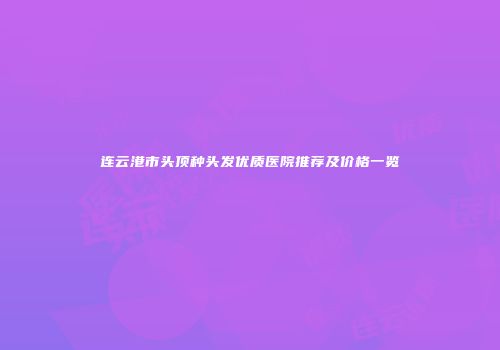 连云港市头顶种头发优质医院推荐及价格一览