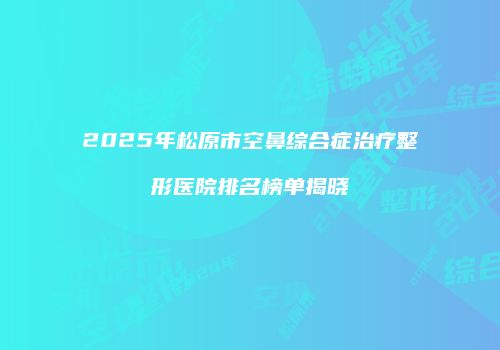 2025年松原市空鼻综合症治疗整形医院排名榜单揭晓