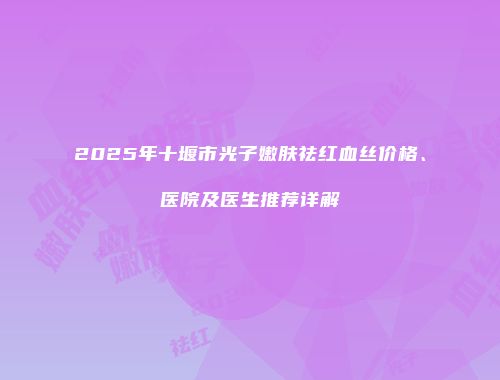 2025年十堰市光子嫩肤祛红血丝价格、医院及医生推荐详解