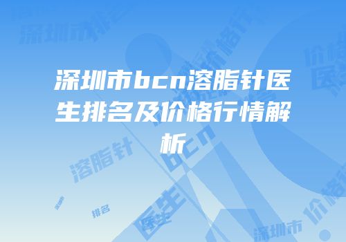 深圳市bcn溶脂针医生排名及价格行情解析