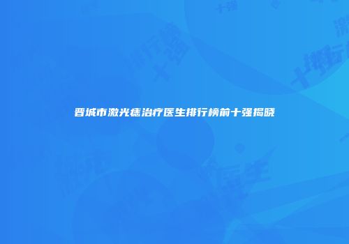 晋城市激光痣治疗医生排行榜前十强揭晓