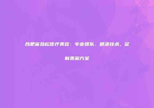 合肥崔劲松医疗美容：专业团队、精湛技术，定制美丽方案