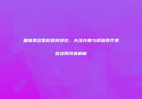 盘锦美容整形医院对比：大洼卉妮与颜值医疗美容诊所特色解析