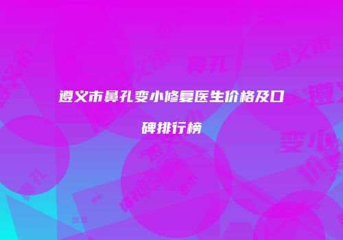 遵义市鼻孔变小修复医生价格及口碑排行榜