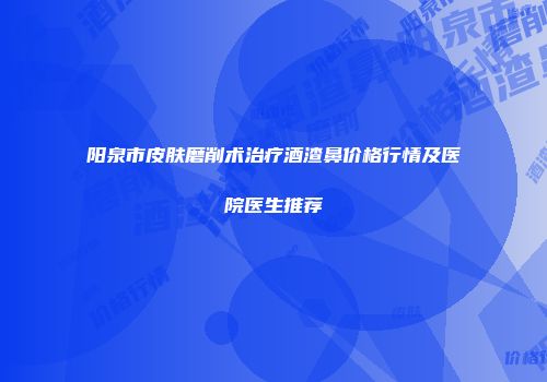 阳泉市皮肤磨削术治疗酒渣鼻价格行情及医院医生推荐