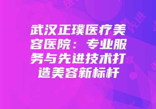 武汉正璞医疗美容医院：专业服务与先进技术打造美容新标杆