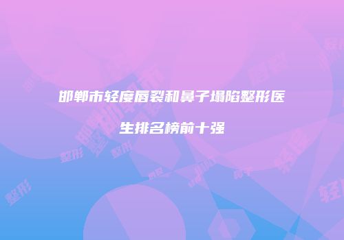 邯郸市轻度唇裂和鼻子塌陷整形医生排名榜前十强