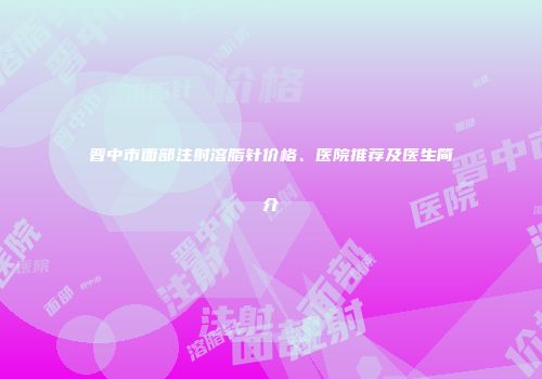 晋中市面部注射溶脂针价格、医院推荐及医生简介