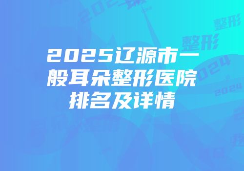 2025辽源市一般耳朵整形医院排名及详情
