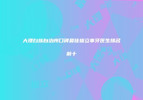 大理白族自治州口碑最佳拔立事牙医生排名前十