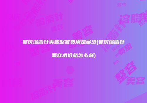 安庆溶脂针美容整容费用是多少(安庆溶脂针美容术价格怎么样)