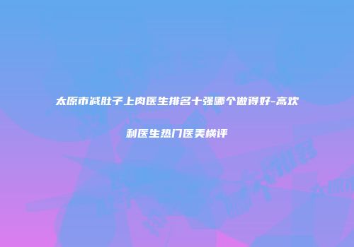 太原市减肚子上肉医生排名十强哪个做得好-高欢利医生热门医美横评