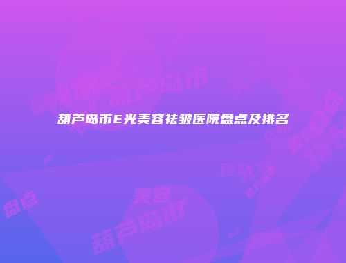葫芦岛市E光美容祛皱医院盘点及排名